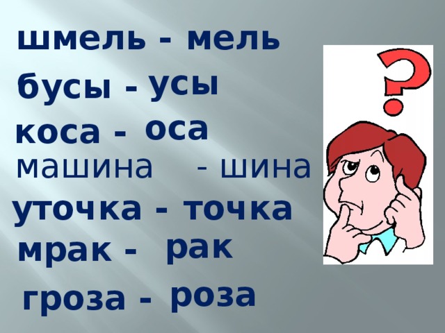 мель шмель -  усы бусы -  оса коса - машина  - шина уточка -  точка  рак мрак -  роза гроза - 