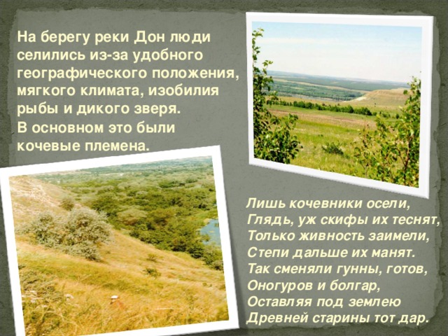 На берегу реки Дон люди селились из-за удобного географического положения, мягкого климата, изобилия рыбы и дикого зверя.   В основном это были кочевые племена.  Лишь кочевники осели, Глядь, уж скифы их теснят, Только живность заимели, Степи дальше их манят. Так сменяли гунны, готов, Оногуров и болгар, Оставляя под землею Д ревней старины тот дар. 