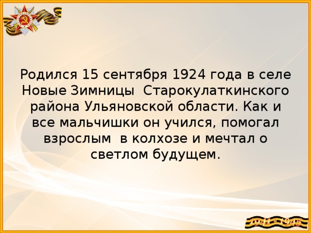    Родился 15 сентября 1924 года в селе Новые Зимницы Старокулаткинского района Ульяновской области. Как и все мальчишки он учился, помогал взрослым в колхозе и мечтал о светлом будущем. 