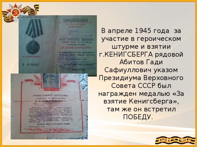 В апреле 1945 года за участие в героическом штурме и взятии г.КЕНИГСБЕРГА рядовой Абитов Гади Сафиуллович указом Президиума Верховного Совета СССР был награжден медалью «За взятие Кенигсберга», там же он встретил ПОБЕДУ. 
