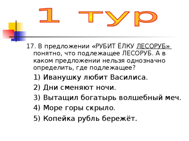 17. В предложении «РУБИТ ЁЛКУ ЛЕСОРУБ» понятно, что подлежащее ЛЕСОРУБ. А в каком предложении нельзя однозначно определить, где подлежащее?  1) Иванушку любит Василиса.  2) Дни сменяют ночи.  3) Вытащил богатырь волшебный меч.  4) Море горы скрыло.  5) Копейка рубль бережёт . 