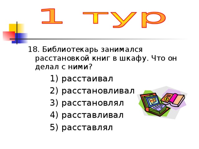 18. Библиотекарь занимался расстановкой книг в шкафу. Что он делал с ними?  1) расстаивал  2) расстановливал  3) расстановлял  4) расставливал  5) расставлял 