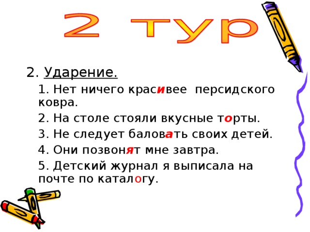 Ударение.  1. Нет ничего крас и вее персидского ковра.  2. На столе стояли вкусные т о рты.  3. Не следует балов а ть своих детей.  4. Они позвон я т мне завтра.  5. Детский журнал я выписала на почте по катал о гу. 