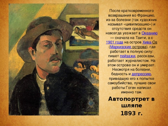 После кратковременного возвращения во Францию, из-за болезни (так художник называл «цивилизацию») и отсутствия средств он навсегда уезжает в  Океанию  — сначала на Таити, а с  1901 года  на остров  Хива- Оа  ( Маркизские острова ), где работает в полную силу: пишет  пейзажи , рассказы, работает журналистом. На этом острове он и умирает. Несмотря на болезни, бедность и  депрессию , приведшую его к попытке самоубийства, лучшие свои работы Гоген написал именно там. Автопортрет в шляпе 1893 г. 