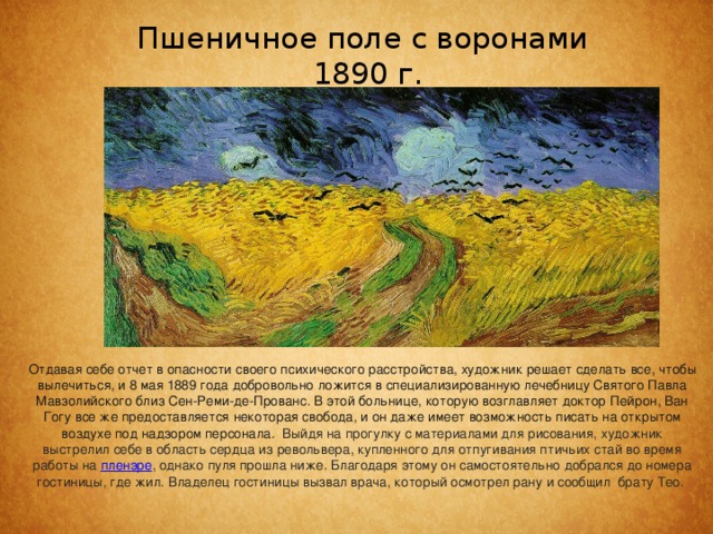 Пшеничное поле с воронами  1890 г.   Отдавая себе отчет в опасности своего психического расстройства, художник решает сделать все, чтобы вылечиться, и 8 мая 1889 года добровольно ложится в специализированную лечебницу Святого Павла Мавзолийского близ Сен-Реми-де-Прованс. В этой больнице, которую возглавляет доктор Пейрон, Ван Гогу все же предоставляется некоторая свобода, и он даже имеет возможность писать на открытом воздухе под надзором персонала.  Выйдя на прогулку с материалами для рисования, художник выстрелил себе в область сердца из револьвера, купленного для отпугивания птичьих стай во время работы на  пленэре , однако пуля прошла ниже. Благодаря этому он самостоятельно добрался до номера гостиницы, где жил. Владелец гостиницы вызвал врача, который осмотрел рану и сообщил брату Тео.  