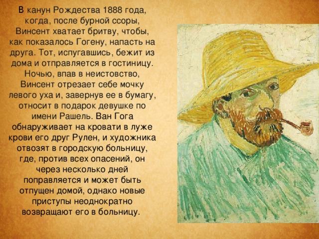  В канун Рождества 1888 года, когда, после бурной ссоры, Винсент хватает бритву, чтобы, как показалось Гогену, напасть на друга. Тот, испугавшись, бежит из дома и отправляется в гостиницу. Ночью, впав в неистовство, Винсент отрезает себе мочку левого уха и, завернув ее в бумагу, относит в подарок девушке по имени Рашель. Ван Гога обнаруживает на кровати в луже крови его друг Рулен, и художника отвозят в городскую больницу, где, против всех опасений, он через несколько дней поправляется и может быть отпущен домой, однако новые приступы неоднократно возвращают его в больницу.   