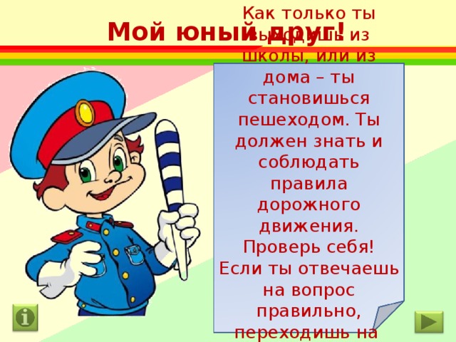 Мой юный друг! Как только ты выходишь из школы, или из дома – ты становишься пешеходом. Ты должен знать и соблюдать правила дорожного движения. Проверь себя! Если ты отвечаешь на вопрос правильно, переходишь на следующий слайд. Желаю удачи! 