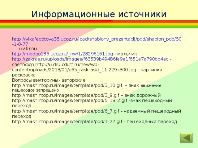 Информационные источники http://vikafedotova38.ucoz.ru/load/shablony_prezentacij/pdd/shablon_pdd/50-1-0-77   - шаблон http://mbdou136.ucoz.ru/_nw/1/28296161.jpg - мальчик http://zakras.ru/uploads/images/f63539b49486fe9e1f651e7a790bb4ec - светофор http://uidru.cdutt.ru/new/wp-content/uploads/2013/01/p65_raskraski_11-229x300.jpg - картинка - раскраска Вопросы викторины- авторские http://mashintop.ru/images/template/pdd/3_10.gif – знак движение пешеходов запрещено http://mashintop.ru/images/template/pdd/3_9.gif – знак дорожный http://mashintop.ru/images/template/pdd/5_19_2.gif -знак пешеходный переход http://mashintop.ru/images/template/pdd/6_7.gif - надземный пешеходный переход http://mashintop.ru/images/template/pdd/1_22.gif - пешеходный переход 