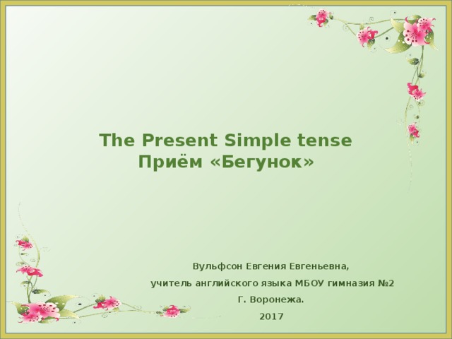 The Present Simple tense  Приём «Бегунок» Вульфсон Евгения Евгеньевна, учитель английского языка МБОУ гимназия №2 Г. Воронежа. 2017 