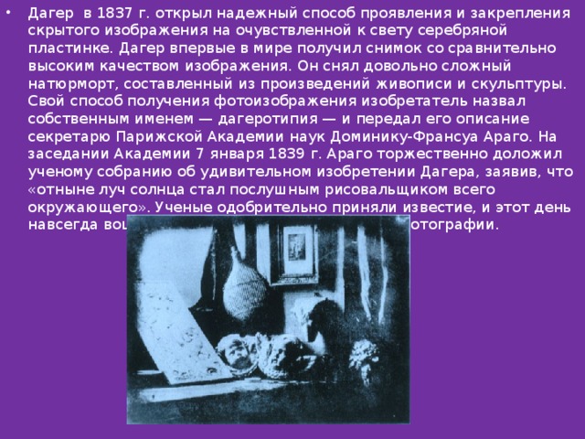 Дагер в 1837 г. открыл надежный способ проявления и закрепления скрытого изображения на очувствленной к свету серебряной пластинке. Дагер впервые в мире получил снимок со сравнительно высоким качеством изображения. Он снял довольно сложный натюрморт, составленный из произведений живописи и скульптуры. Свой способ получения фотоизображения изобретатель назвал собственным именем — дагеротипия — и передал его описание секретарю Парижской Академии наук Доминику-Франсуа Араго. На заседании Академии 7 января 1839 г. Араго торжественно доложил ученому собранию об удивительном изобретении Дагера, заявив, что «отныне луч солнца стал послушным рисовальщиком всего окружающего». Ученые одобрительно приняли известие, и этот день навсегда вошел в историю как день рождения фотографии. 