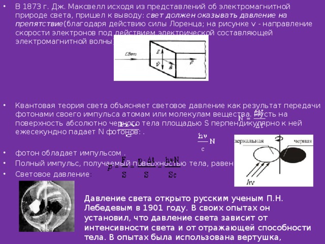 В 1873 г. Дж. Максвелл исходя из представлений об электромагнитной природе света, пришел к выводу:  свет должен оказывать давление на препятствие (благодаря действию силы Лоренца; на рисунке v - направление скорости электронов под действием электрической составляющей электромагнитной волны) .      Квантовая теория света объясняет световое давление как результат передачи фотонами своего импульса атомам или молекулам вещества. Пусть на поверхность абсолютно черного тела площадью S перпендикулярно к ней ежесекундно падает N фотонов:  .    фотон обладает импульсом .  Полный импульс, получаемый поверхностью тела, равен .  Световое давление :  Давление света открыто русским ученым П.Н. Лебедевым в 1901 году. В своих опытах он установил, что давление света зависит от интенсивности света и от отражающей способности тела. В опытах была использована вертушка, имеющая черные и зеркальные лепестки, помещенная в вакуумированную колбу   