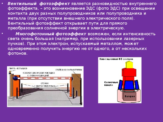 Вентильный фотоэффект  является разновидностью внутреннего фотоэффекта, – это возникновение ЭДС (фото ЭДС) при освещении контакта двух разных полупроводников или полупроводника и металла (при отсутствии внешнего электрического поля). Вентильный фотоэффект открывает пути для прямого преобразования солнечной энергии в электрическую.        Многофотонный фотоэффект  возможен, если интенсивность света очень большая (например, при использовании лазерных пучков). При этом электрон, испускаемый металлом, может одновременно получить энергию не от одного, а от нескольких фотонов. 