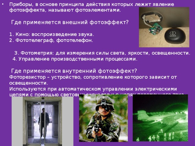 Приборы, в основе принципа действия которых лежит явление фотоэффекта, называют фотоэлементами.   Где применяется внешний фотоэффект?   1. Кино: воспроизведение звука.  2. Фототелеграф, фототелефон.    3. Фотометрия: для измерения силы света, яркости, освещенности.  4. Управление производственными процессами.   Где применяется внутренний фотоэффект?  Фоторезистор – устройство, сопротивление которого зависит от освещенности.  Используются при автоматическом управлении электрическими цепями с помощью световых сигналов и в цепях переменного тока.   