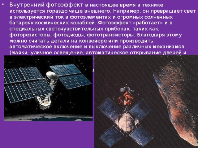 Внутренний фотоэффект в настоящее время в технике используется гораздо чаще внешнего. Например, он превращает свет в электрический ток в фотоэлементах и огромных солнечных батареях космических кораблей. Фотоэффект «работает» и в специальных светочувствительных приборах, таких как, фоторезисторы, фотодиоды, фототранзисторы. Благодаря этому можно считать детали на конвейере или производить автоматическое включение и выключение различных механизмов (маяки, уличное освещение, автоматическое открывание дверей и др.). Также благодаря внутреннему фотоэффекту можно преобразовывать изображение в электрические сигналы и передавать на расстояние (телевидение ) 
