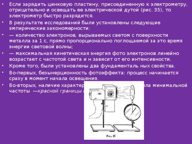 Если зарядить цинковую пластину, присоединенную к электрометру, отрицательно и освещать ее электрической дутой (рис. 35), то электрометр быстро разрядится. В результате исследований были установлены следующие эмпирические закономерности: — количество электронов, вырываемых светом с поверхности металла за 1 с, прямо пропорционально поглощаемой за это время энергии световой волны; — максимальная кинетическая энергия фото электронов линейно возрастает с частотой света и н зависит от его интенсивности. Кроме того, были установлены два фундаменталь ных свойства. Во-первых, безынерционность фотоэффекта: процесс начинается сразу в момент начала освещения. Во-вторых, наличие характерной для каждого металла минимальной частоты  — красной границы фотоэффекта .  
