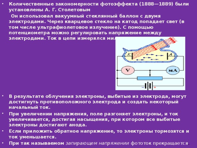 Количественные закономерности фотоэффекта (1888—1889) были установлены А. Г. Столетовым   Он использовал вакуумный стеклянный баллон с двумя электродами. Через кварцевое стекло на катод попадает свет (в том числе ультрафиолетовое излучение). С помощью потенциометра можно регулировать напряжение между электродами. Ток в цепи измерялся миллиамперметром .         В результате облучения электроны, выбитые из электрода, могут достигнуть противоположного электрода и создать некоторый начальный ток. При увеличении напряжения, поле разгоняет электроны, и ток увеличивается, достигая насыщения, при котором все выбитые электроны достигают анода. Если приложить обратное напряжение, то электроны тормозятся и ток уменьшается. При так называемом  запирающем напряжении  фототок прекращается . 