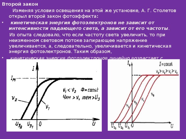 Второй закон  Изменяя условия освещения на этой же установке, А. Г. Столетов открыл второй закон фотоэффекта :   кинетическая энергия фотоэлектронов не зависит от интенсивности падающего света, а зависит от его частоты .  Из опыта следовало, что если частоту света увеличить, то при неизменном световом потоке запирающее напряжение увеличивается, а, следовательно, увеличивается и кинетическая энергия фотоэлектронов. Таким образом,   кинетическая энергия фотоэлектронов линейно возрастает с частотой света. 