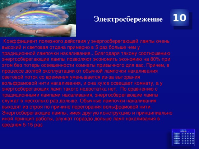 Электросбережение 10   Коэффициент полезного действия у энергосберегающей лампы очень высокий и световая отдача примерно в 5 раз больше чем у традиционной лампочки накаливания.. Благодаря такому соотношению энергосберегающие лампы позволяют экономить экономию на 80% при этом без потерь освещенности комнаты привычного для вас. Причем, в процессе долгой эксплуатации от обычной лампочки накаливания световой поток со временем уменьшается из-за выгорания вольфрамовой нити накаливания, и она хуже освещает комнату, а у энергосберегающих ламп такого недостатка нет.  По сравнению с традиционными лампами накаливания, энергосберегающие лампы служат в несколько раз дольше. Обычные лампочки накаливания выходят из строя по причине перегорания вольфрамовой нити. Энергосберегающие лампы, имея другую конструкцию и принципиально иной принцип работы, служат гораздо дольше ламп накаливания в среднем 5-15 раз 