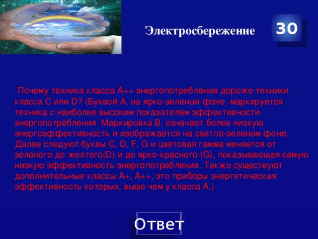 Электросбережение 30  Почему техника класса А++ энергопотребления дороже техники класса C или D? (Буквой А, на ярко-зеленом фоне, маркируется техника с наиболее высоким показателем эффективности энергопотребления. Маркировка В, означает более низкую энергоэффективность и изображается на светло-зеленом фоне. Далее следуют буквы С, D, F, G и цветовая гамма меняется от зеленого до желтого(D) и до ярко-красного (G), показывающая самую низкую эффективность энергопотребления. Также существуют дополнительные классы А+, А++, это приборы энергетическая эффективность которых, выше чем у класса А.)   