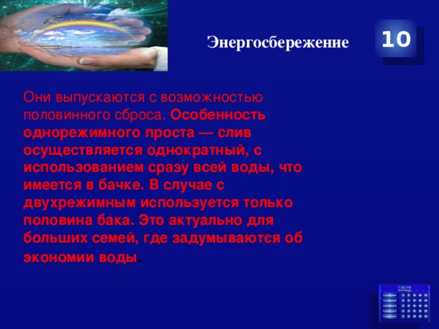 Энергосбережение 10 Они выпускаются с возможностью половинного сброса. Особенность однорежимного проста — слив осуществляется однократный, с использованием сразу всей воды, что имеется в бачке. В случае с двухрежимным используется только половина бака. Это актуально для больших семей, где задумываются об экономии воды . 