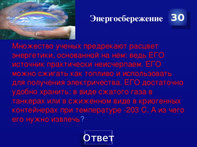 Энергосбережение 30 Множество ученых предрекают расцвет энергетики, основанной на нем: ведь ЕГО источник практически неисчерпаем. ЕГО можно сжигать как топливо и использовать для получения электричества. ЕГО достаточно удобно хранить: в виде сжатого газа в танкерах или в сжиженном виде в криогенных контейнерах при температуре -203 С. А из чего его нужно извлечь ?   