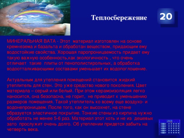 Теплосбережение 20 МИНЕРАЛЬНАЯ ВАТА - Этот  материал изготовлен на основе кремнезема и базальта и обработан веществом, придающим ему водостойкие свойства. Хорошая паропроницаемость придает ему такую важную особенность,как экологичность , что очень отличает  такие  плиты от пенополистирольных, а обработка водоотталкивающими составами уменьшает их водопоглошение.  Актуальным для утепления помещений становится жидкий утеплитель для стен. Это уже средство нового поколения. Цвет материала – серый или белый. При этом керамоизоляция легко наносится, она безопасна, не горит,  не приводит к уменьшению размеров помещения. Такой утеплитель ко всему еще воздухо- и водонепроницаем. После того, как он высохнет, на стене образуется эластичное покрытие. Тонкие стены из кирпича нужно обработать не менее 5-6 раз. Материал этот хоть и не из дешевых зато  прослужит очень долго. Об утеплении придется забыть на четверть века. 