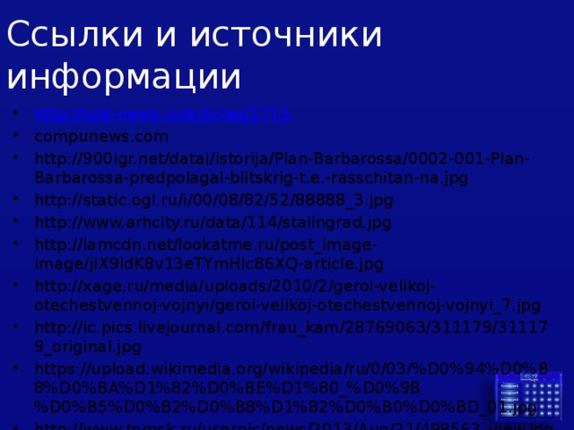 Ссылки и источники информации http:// vpk-news.ru/articles/1713 compunews.com http://900igr.net/datai/istorija/Plan-Barbarossa/0002-001-Plan-Barbarossa-predpolagal-blitskrig-t.e.-rasschitan-na.jpg http://static.ogl.ru/i/00/08/82/52/88888_3.jpg http://www.arhcity.ru/data/114/stalingrad.jpg http://lamcdn.net/lookatme.ru/post_image-image/jIX9ldK8v13eTYmHlc86XQ-article.jpg http://xage.ru/media/uploads/2010/2/geroi-velikoj-otechestvennoj-vojnyi/geroi-velikoj-otechestvennoj-vojnyi_7.jpg http://ic.pics.livejournal.com/frau_kam/28769063/311179/311179_original.jpg https://upload.wikimedia.org/wikipedia/ru/0/03/%D0%94%D0%B8%D0%BA%D1%82%D0%BE%D1%80_%D0%9B%D0%B5%D0%B2%D0%B8%D1%82%D0%B0%D0%BD_01.jpg http://www.tomsk.ru/userpic/news/2013/Aug/21/498563_view.jpg 