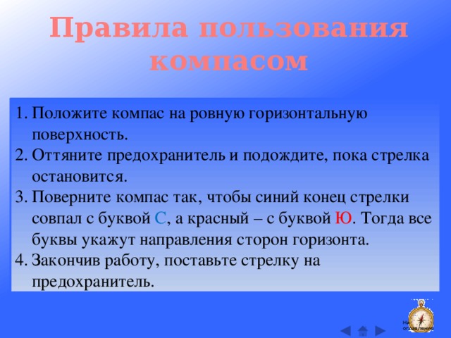 Правила пользования компасом Положите компас на ровную горизонтальную поверхность. Оттяните предохранитель и подождите, пока стрелка остановится. Поверните компас так, чтобы синий конец стрелки совпал с буквой С , а красный – с буквой Ю . Тогда все буквы укажут направления сторон горизонта. Закончив работу, поставьте стрелку на предохранитель. На оглавление  