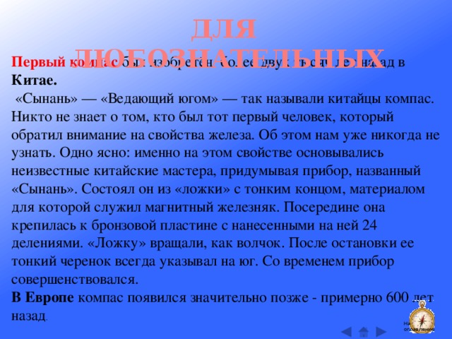 ДЛЯ ЛЮБОЗНАТЕЛЬНЫХ Первый компас был изобретён более двух тысяч лет назад в Китае.  «Сынань» — «Ведающий югом» — так называли китайцы компас. Никто не знает о том, кто был тот первый человек, который обратил внимание на свойства железа. Об этом нам уже никогда не узнать. Одно ясно: именно на этом свойстве основывались неизвестные китайские мастера, придумывая прибор, названный «Сынань». Состоял он из «ложки» с тонким концом, материалом для которой служил магнитный железняк. Посередине она крепилась к бронзовой пластине с нанесенными на ней 24 делениями. «Ложку» вращали, как волчок. После остановки ее тонкий черенок всегда указывал на юг. Со временем прибор совершенствовался.  В Европе компас появился значительно позже - примерно 600 лет назад . На оглавление  