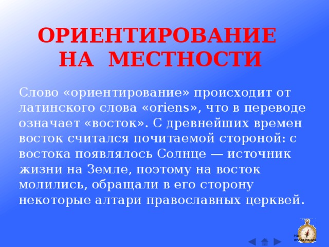 ОРИЕНТИРОВАНИЕ НА МЕСТНОСТИ Слово «ориентирование» происходит от латинского слова «oriens», что в переводе означает «восток». С древнейших времен восток считался почитаемой стороной: с востока появлялось Солнце — источник жизни на Земле, поэтому на восток молились, обращали в его сторону некоторые алтари православных церквей. На оглавление  
