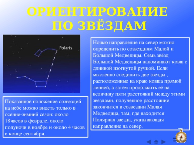 ОРИЕНТИРОВАНИЕ ПО ЗВЁЗДАМ Ночью направление на север можно определить по созвездиям Малой и Большой Медведицы. Семь звёзд Большой Медведицы напоминают ковш с длинной изогнутой ручкой. Если мысленно соединить две звезды , расположенные на краю ковша прямой линией, а затем продолжить её на величину пяти расстояний между этими звёздами, полученное расстояние закончится в созвездии Малая Медведица, там, где находится Полярная звезда, указывающая направление на север. Показанное положение созвездий на небе можно видеть только в осенне-зимний сезон: около 18часов в феврале, около полуночи в ноябре и около 4 часов в конце сентября. На оглавление  