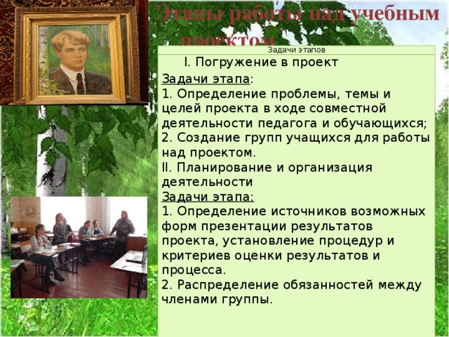   Этапы работы над учебным  проектом Задачи этапов I. Погружение в проект Задачи этапа : 1. Определение проблемы, темы и целей проекта в ходе совместной деятельности педагога и обучающихся; 2. Создание групп учащихся для работы над проектом. II. Планирование и организация деятельности Задачи этапа:  1. Определение источников возможных форм презентации результатов проекта, установление процедур и критериев оценки результатов и процесса. 2. Распределение обязанностей между членами группы. 