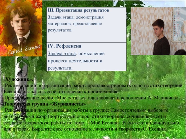                                                        « Художник».  Рекомендации по организации работ: проиллюстрировать одно из стихотворений Есенина, высказать своё отношение к прои з ведению .  Прослушивание песни «Мне осталась одна забава» в исполнении А. Малинина» Творческая группа «Журналисты»  Рекомендации по организации работы в группе: Самостоятельно выберите литературный жанр (портретный очерк, стихотворение, сочинение-эссе) и создайте творческую работу по теме: «Мой Есенин». Работаете индивидуально или в парах. Выразите свое отношение к личности и творчествуС. Есенина. I ІІ. Презентация результатов Задачи этапа: демонстрация материалов, представление результатов. І V. Рефлексия Задача этапа : осмысление процесса деятельности и результата. 