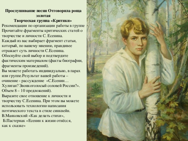 Прослушивание песни Отговорила роща золотая Творческая группа «Критики» Рекомендации по организации работы в группе Прочитайте фрагменты критических статей о творчестве и личности С. Есенина. Каждый из вас выбирает фрагмент статьи, который, по вашему мнению, правдивее отражает суть личности С.Есенина. Обоснуйте свой выбор и подтвердите фактическим материалом (факты биографии, фрагменты произведений). Вы можете работать индивидуально, в парах или группе.Результат вашей работы – очинение - рассуждение «С.Есенин… Хулиган? Звонкоголосый соловей России?». Объем 8 – 10 предложений). Выразите свое отношение к личности и творчеству С.Есенина. При этом вы можете использовать технологию написания поэтического текста в стиле синквейн. В.Маяковский «Как делать стихи»,  Б.Пастернак «Есенин к жизни отнёсся, как к сказке» 