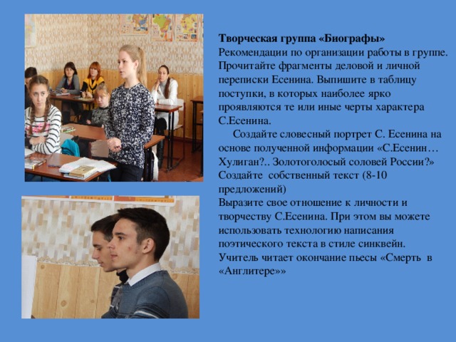            Творческая группа «Биографы»  Рекомендации по организации работы в группе. Прочитайте фрагменты деловой и личной переписки Есенина. Выпишите в таблицу поступки, в которых наиболее ярко проявляются те или иные черты характера С.Есенина.  Создайте словесный портрет С. Есенина на основе полученной информации  «С.Есенин… Хулиган?.. Золотоголосый соловей России?» Создайте собственный текст (8-10 предложений) Выразите свое отношение к личности и творчеству С.Есенина. При этом вы можете использовать технологию написания поэтического текста в стиле синквейн. Учитель читает окончание пьесы «Смерть в «Англитере»» 