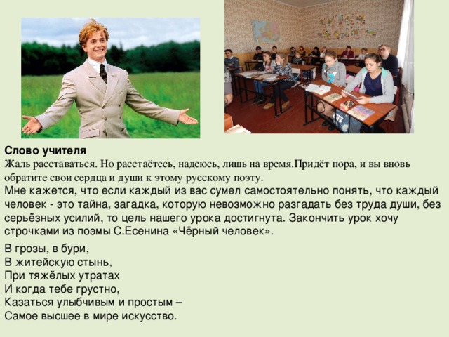Слово учителя Жаль расставаться. Но расстаётесь, надеюсь, лишь на время.Придёт пора, и вы вновь обратите свои сердца и души к этому русскому поэту. Мне кажется, что если каждый из вас сумел самостоятельно понять, что каждый человек - это тайна, загадка, которую невозможно разгадать без труда души, без серьёзных усилий, то цель нашего урока достигнута. Закончить урок хочу строчками из поэмы С.Есенина «Чёрный человек». В грозы, в бури, В житейскую стынь, При тяжёлых утратах И когда тебе грустно, Казаться улыбчивым и простым – Самое высшее в мире искусство. 
