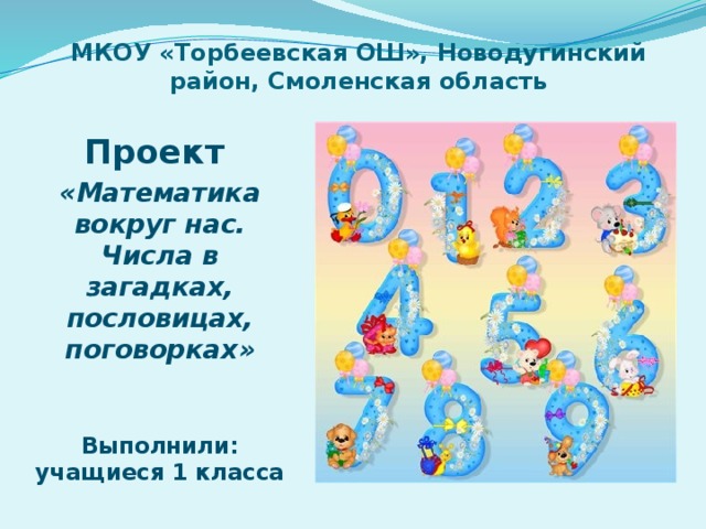 МКОУ «Торбеевская ОШ», Новодугинский район, Смоленская область Проект «Математика вокруг нас. Числа в загадках, пословицах, поговорках»   Выполнили: учащиеся 1 класса 