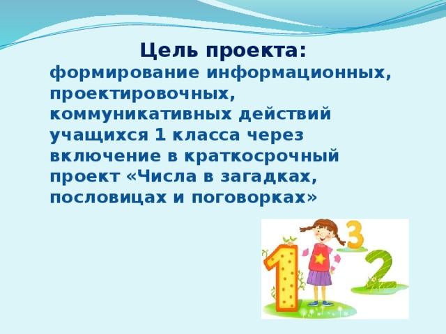 Цель проекта: формирование информационных, проектировочных, коммуникативных действий учащихся 1 класса через включение в краткосрочный проект «Числа в загадках, пословицах и поговорках» 