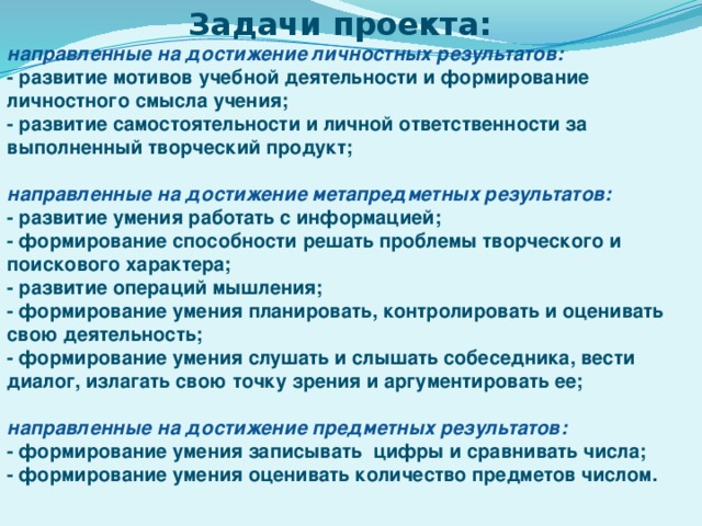 Задачи проекта:  направленные на достижение личностных результатов: - развитие мотивов учебной деятельности и формирование личностного смысла учения; - развитие самостоятельности и личной ответственности за выполненный творческий продукт;  направленные на достижение метапредметных результатов: - развитие умения работать с информацией; - формирование способности решать проблемы творческого и поискового характера; - развитие операций мышления; - формирование умения планировать, контролировать и оценивать свою деятельность; - формирование умения слушать и слышать собеседника, вести диалог, излагать свою точку зрения и аргументировать ее;  направленные на достижение предметных результатов: - формирование умения записывать цифры и сравнивать числа; - формирование умения оценивать количество предметов числом. 