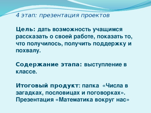 4 этап: презентация проектов  Цель: дать возможность учащимся рассказать о своей работе, показать то, что получилось, получить поддержку и похвалу.  Содержание этапа: выступление в классе.  Итоговый продукт : папка «Числа в загадках, пословицах и поговорках». Презентация «Математика вокруг нас» 