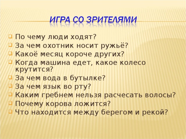 По чему люди ходят? За чем охотник носит ружьё? Какоё месяц короче других? Когда машина едет, какое колесо крутится? За чем вода в бутылке? За чем язык во рту? Каким гребнем нельзя расчесать волосы? Почему корова ложится? Что находится между берегом и рекой? 