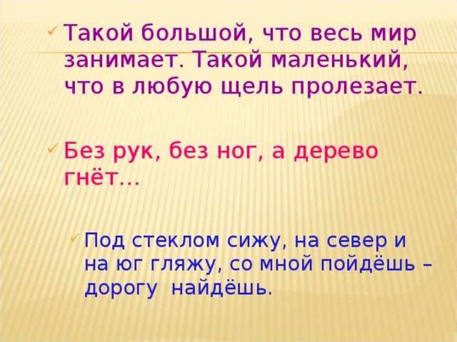 Такой большой, что весь мир занимает. Такой маленький, что в любую щель пролезает.  Без рук, без ног, а дерево гнёт… Под стеклом сижу, на север и на юг гляжу, со мной пойдёшь – дорогу найдёшь. Под стеклом сижу, на север и на юг гляжу, со мной пойдёшь – дорогу найдёшь. 