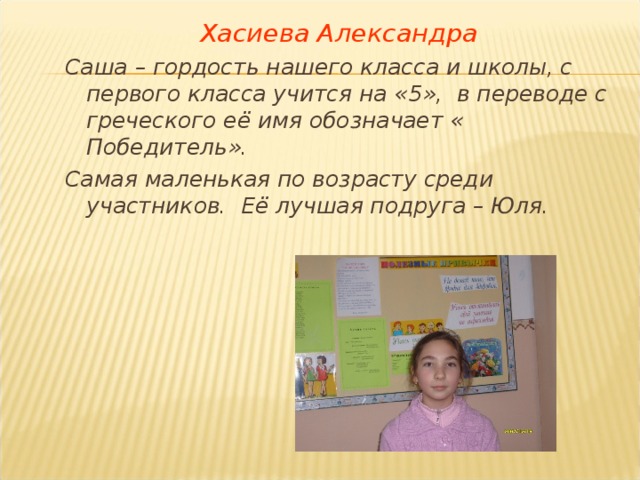 Хасиева Александра Саша – гордость нашего класса и школы, с первого класса учится на «5», в переводе с греческого её имя обозначает « Победитель». Самая маленькая по возрасту среди участников. Её лучшая подруга – Юля. 