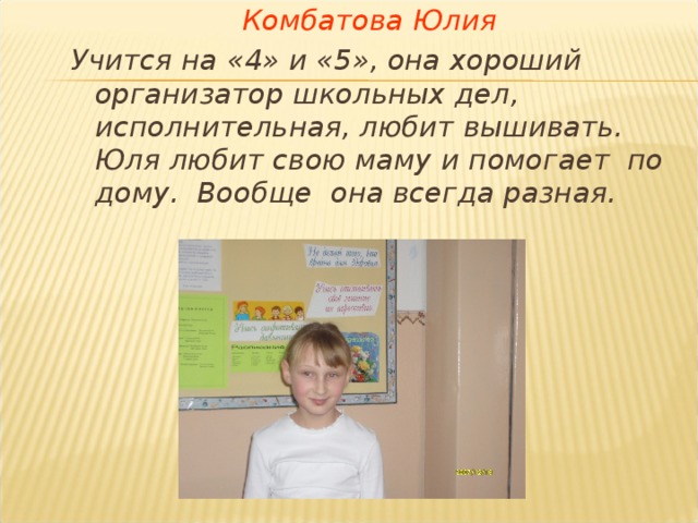 Комбатова Юлия Учится на «4» и «5», она хороший организатор школьных дел, исполнительная, любит вышивать. Юля любит свою маму и помогает по дому. Вообще она всегда разная. 