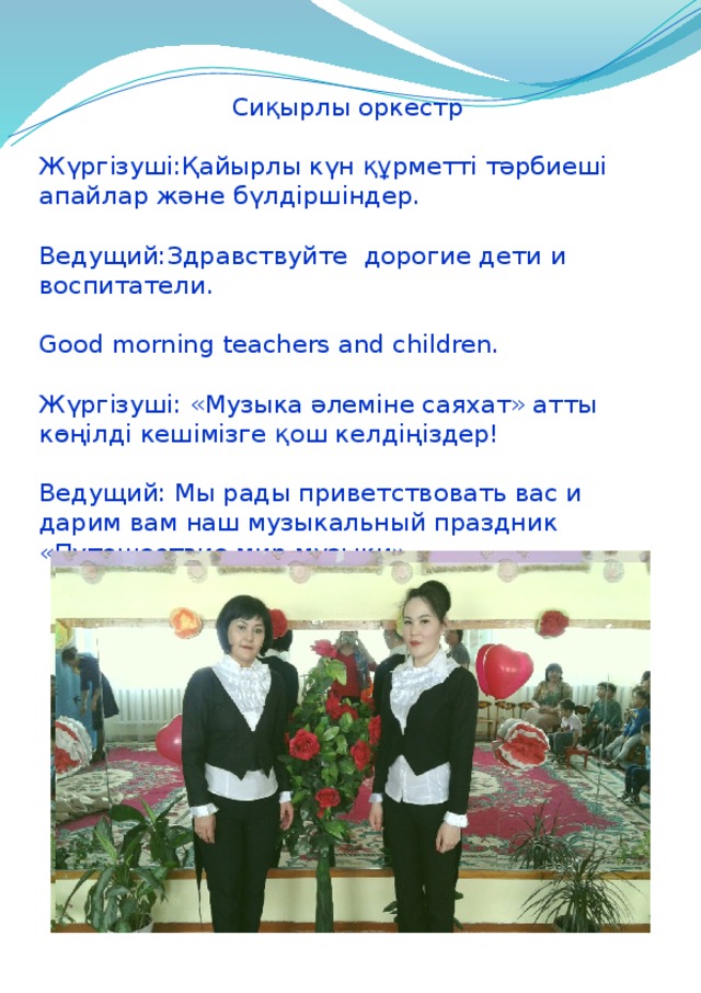  Сиқырлы оркестр Жүргізуші:Қайырлы күн құрметті тәрбиеші апайлар және бүлдіршіндер. Ведущий:Здравствуйте дорогие дети и воспитатели. Good morning teachers and children. Жүргізуші: «Музыка әлеміне саяхат» атты көңілді кешімізге қош келдіңіздер! Ведущий: Мы рады приветствовать вас и дарим вам наш музыкальный праздник «Путешествие мир музыки» 