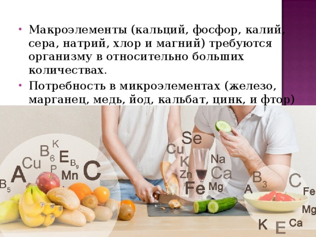 Макроэлементы (кальций, фосфор, калий, сера, натрий, хлор и магний) требуются организму в относительно больших количествах. Потребность в микроэлементах (железо, марганец, медь, йод, кальбат, цинк, и фтор) в несколько раз меньше. 