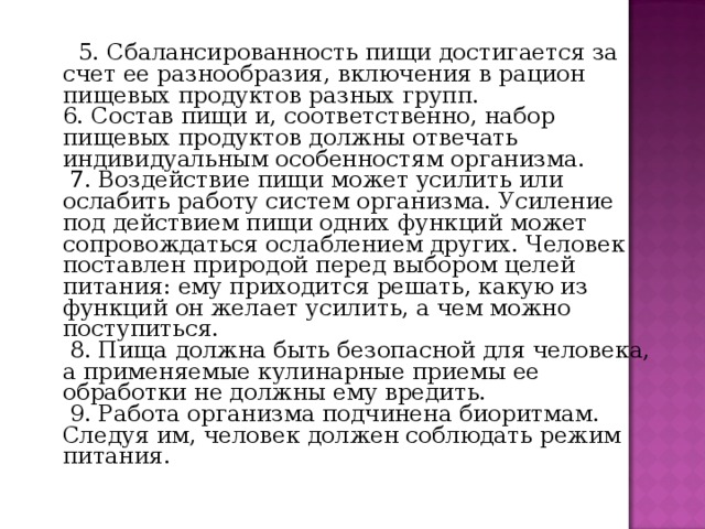   5. Сбалансированность пищи достигается за счет ее разнообразия, включения в рацион пищевых продуктов разных групп.  6. Состав пищи и, соответственно, набор пищевых продуктов должны отвечать индивидуальным особенностям организма.   7. Воздействие пищи может усилить или ослабить работу систем организма. Усиление под действием пищи одних функций может сопровождаться ослаблением других. Человек поставлен природой перед выбором целей питания: ему приходится решать, какую из функций он желает усилить, а чем можно поступиться.   8. Пища должна быть безопасной для человека, а применяемые кулинарные приемы ее обработки не должны ему вредить.   9. Работа организма подчинена биоритмам. Следуя им, человек должен соблюдать режим питания. 