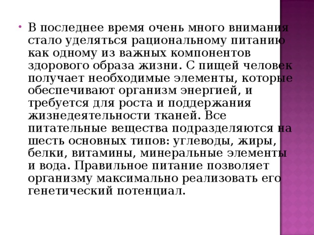 В последнее время очень много внимания стало уделяться рациональному питанию как одному из важных компонентов здорового образа жизни. С пищей человек получает необходимые элементы, которые обеспечивают организм энергией, и требуется для роста и поддержания жизнедеятельности тканей. Все питательные вещества подразделяются на шесть основных типов: углеводы, жиры, белки, витамины, минеральные элементы и вода. Правильное питание позволяет организму максимально реализовать его генетический потенциал.  