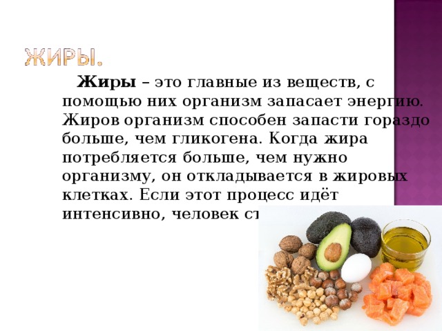  Жиры – это главные из веществ, с помощью них организм запасает энергию. Жиров организм способен запасти гораздо больше, чем гликогена. Когда жира потребляется больше, чем нужно организму, он откладывается в жировых клетках. Если этот процесс идёт интенсивно, человек становится тучным. 