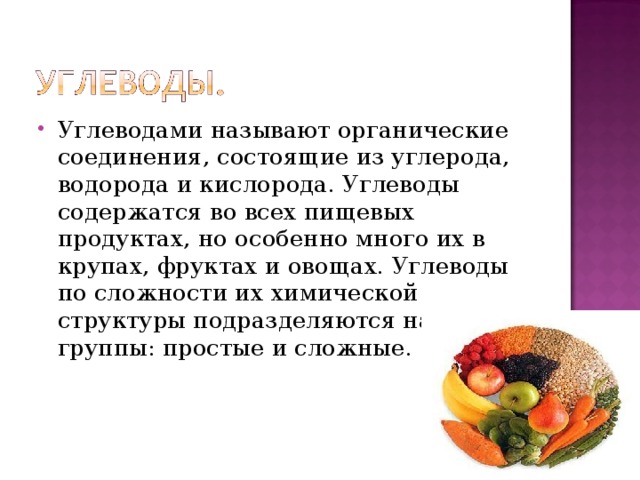 Углеводами называют органические соединения, состоящие из углерода, водорода и кислорода. Углеводы содержатся во всех пищевых продуктах, но особенно много их в крупах, фруктах и овощах. Углеводы по сложности их химической структуры подразделяются на две группы: простые и сложные. 